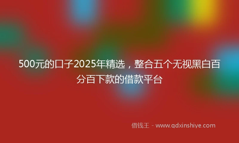 500元的口子2025年精选，整合五个无视黑白百分百下款的借款平台