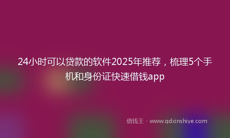 24小时可以贷款的软件2025年推荐，梳理5个手机和身份证快速借钱app