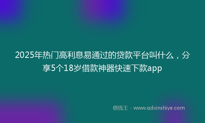 2025年热门高利息易通过的贷款平台叫什么,分享5个18岁借款神器快速下款app