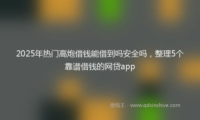 2025年热门高炮借钱能借到吗安全吗，整理5个靠谱借钱的网贷app