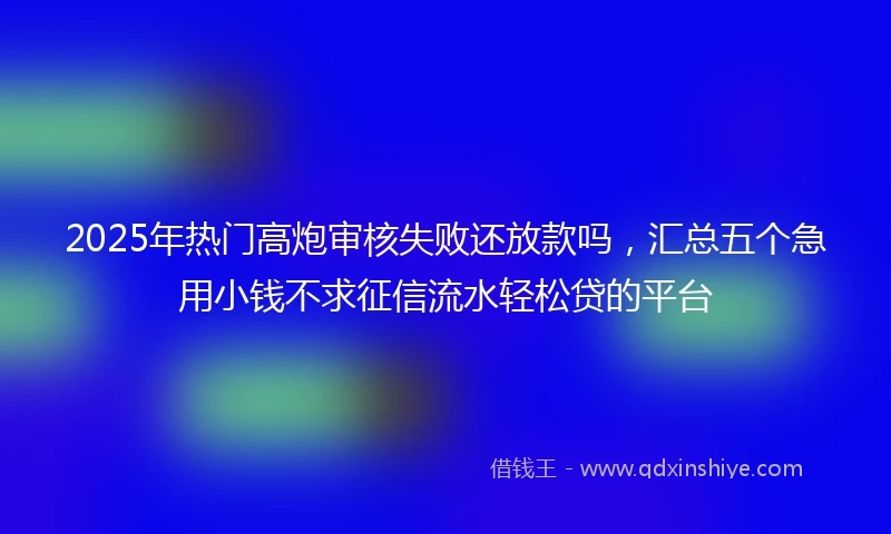 2025年热门高炮审核失败还放款吗，汇总五个急用小钱不求征信流水轻松贷的平台