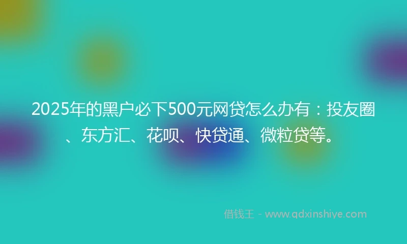 2025年的黑户必下500元网贷怎么办有：投友圈、东方汇、花呗、快贷通、微粒贷等。
