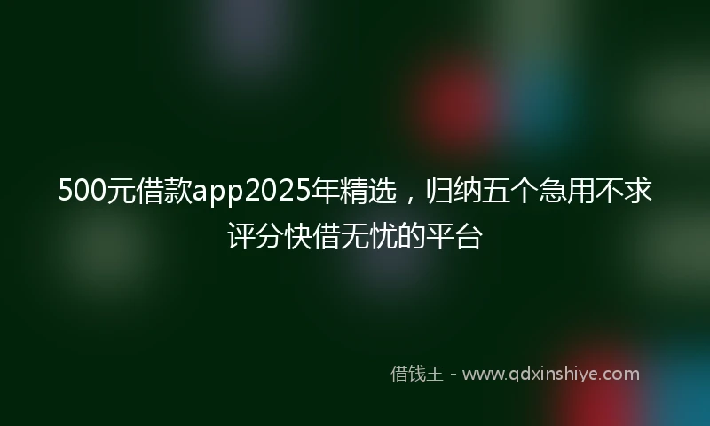 500元借款app2025年精选，归纳五个急用不求评分快借无忧的平台