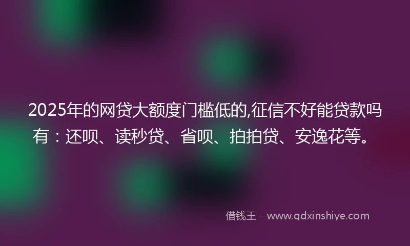 2025年的网贷大额度门槛低的,征信不好能贷款吗有：还呗、读秒贷、省呗、拍拍贷、安逸花等。