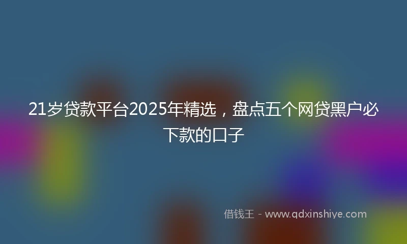 21岁贷款平台2025年精选，盘点五个网贷黑户必下款的口子