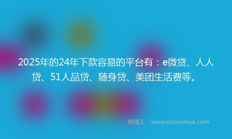 2025年的24年下款容易的平台有：e微贷、人人贷、51人品贷、随身贷、美团生活费等。
