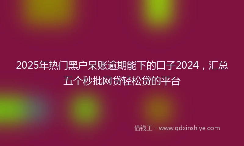 2025年热门黑户呆账逾期能下的口子2024，汇总五个秒批网贷轻松贷的平台