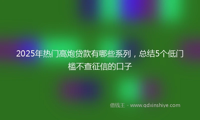 2025年热门高炮贷款有哪些系列，总结5个低门槛不查征信的口子