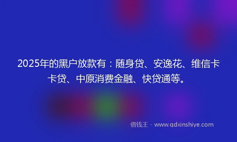 2025年的黑户放款有：随身贷、安逸花、维信卡卡贷、中原消费金融、快贷通等。