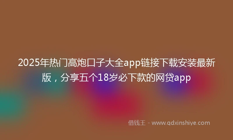 2025年热门高炮口子大全app链接下载安装最新版，分享五个18岁必下款的网贷app