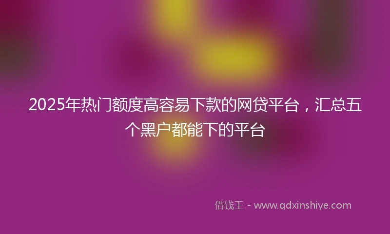 2025年热门额度高容易下款的网贷平台，汇总五个黑户都能下的平台