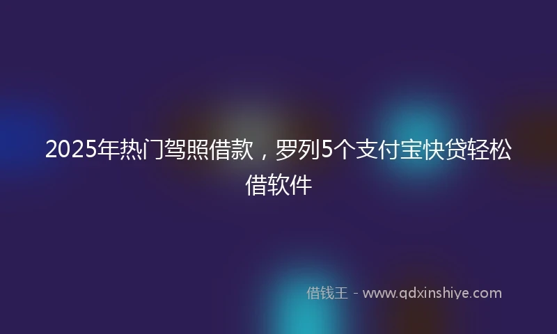 2025年热门驾照借款，罗列5个支付宝快贷轻松借软件