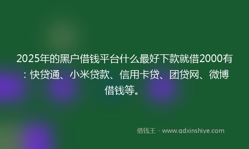 2025年的黑户借钱平台什么最好下款就借2000有：快贷通、小米贷款、信用卡贷、团贷网、微博借钱等。