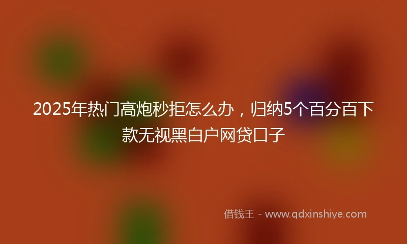 2025年热门高炮秒拒怎么办，归纳5个百分百下款无视黑白户网贷口子