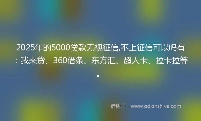 2025年的5000贷款无视征信,不上征信可以吗有：我来贷、360借条、东方汇、超人卡、拉卡拉等。