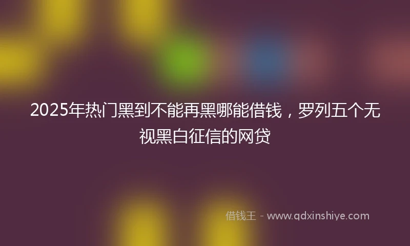 2025年热门黑到不能再黑哪能借钱，罗列五个无视黑白征信的网贷