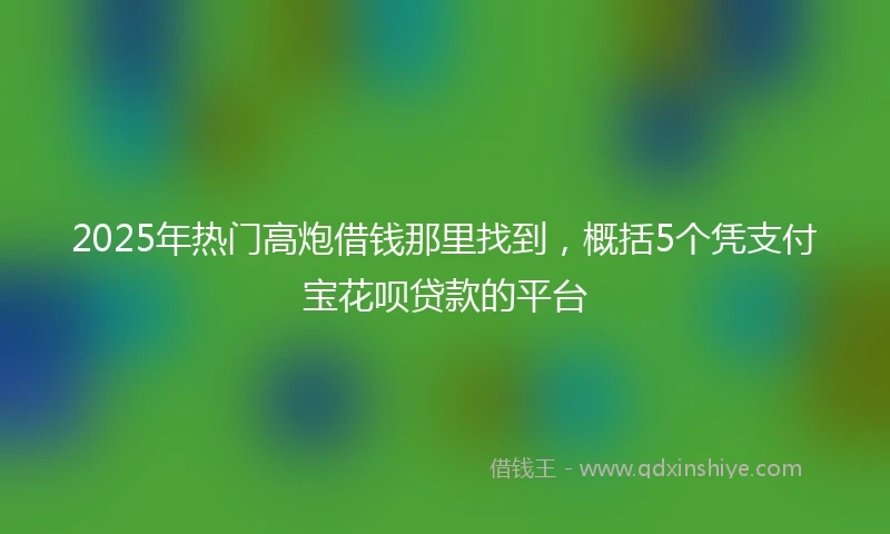 2025年热门高炮借钱那里找到，概括5个凭支付宝花呗贷款的平台