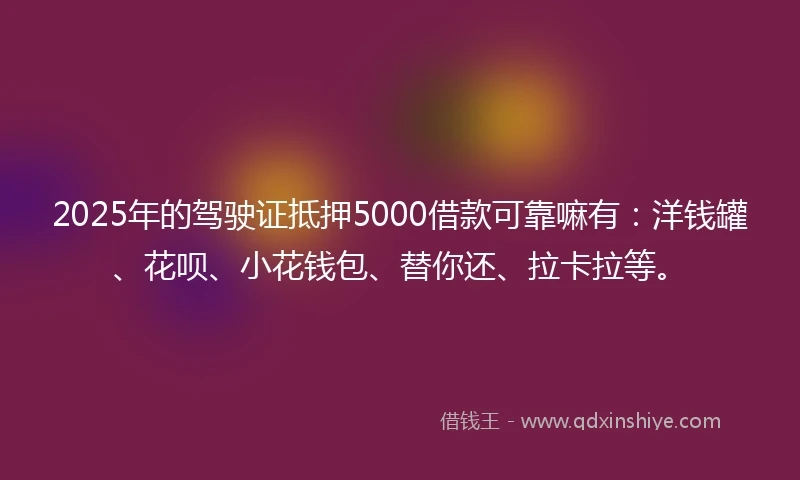 2025年的驾驶证抵押5000借款可靠嘛有：洋钱罐、花呗、小花钱包、替你还、拉卡拉等。