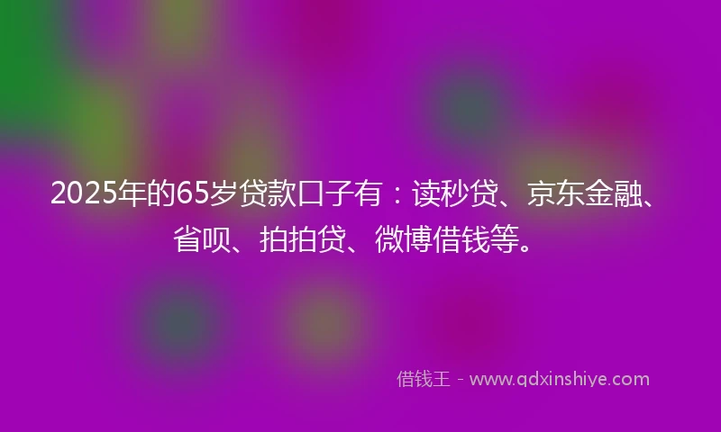 2025年的65岁贷款口子有：读秒贷、京东金融、省呗、拍拍贷、微博借钱等。