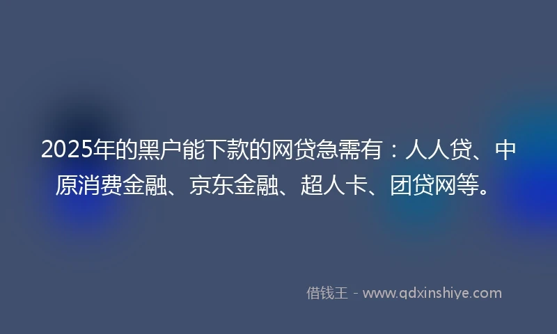 2025年的黑户能下款的网贷急需有：人人贷、中原消费金融、京东金融、超人卡、团贷网等。