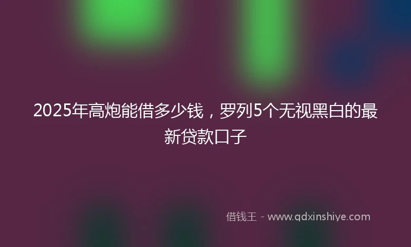 2025年高炮能借多少钱，罗列5个无视黑白的最新贷款口子