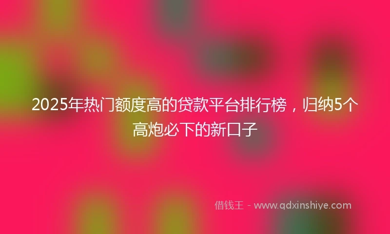 2025年热门额度高的贷款平台排行榜，归纳5个高炮必下的新口子