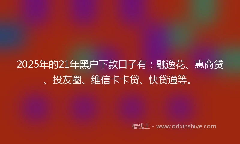 2025年的21年黑户下款口子有：融逸花、惠商贷、投友圈、维信卡卡贷、快贷通等。