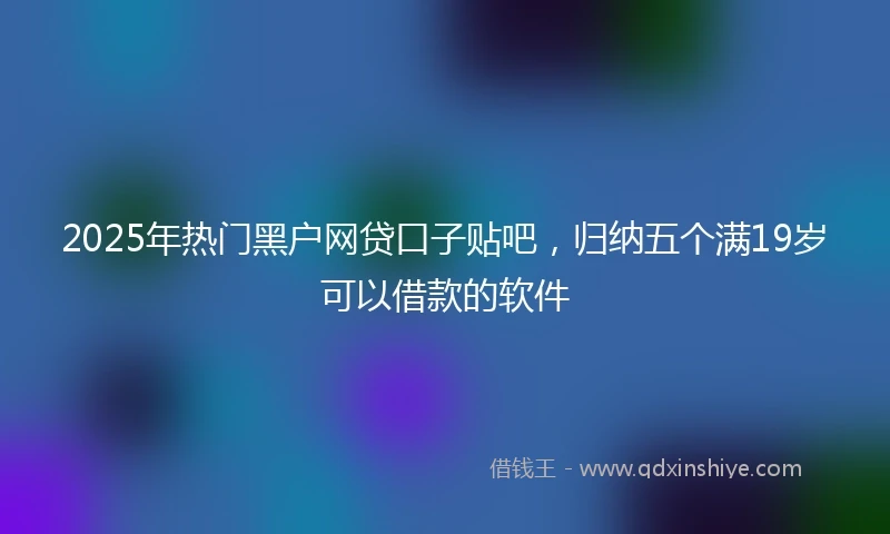 2025年热门黑户网贷口子贴吧，归纳五个满19岁可以借款的软件