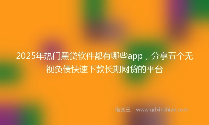 2025年热门黑贷软件都有哪些app，分享五个无视负债快速下款长期网贷的平台