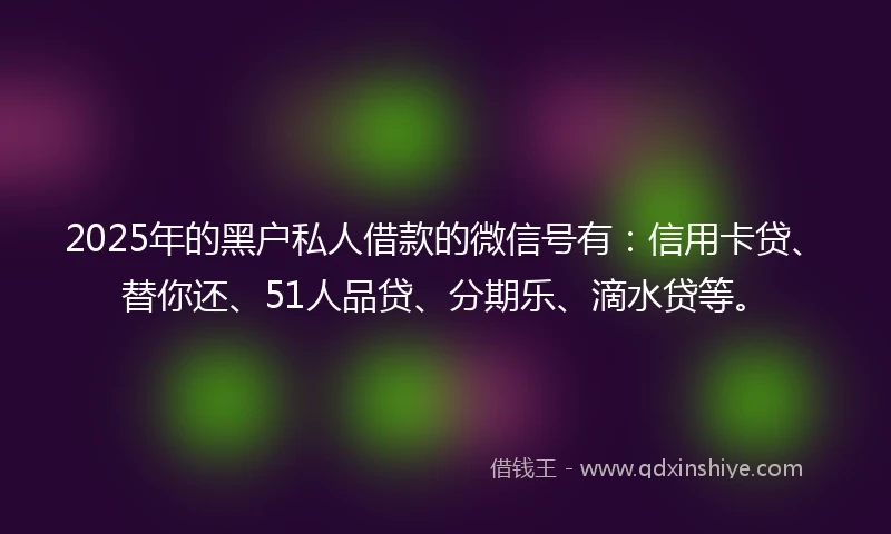 2025年的黑户私人借款的微信号有：信用卡贷、替你还、51人品贷、分期乐、滴水贷等。
