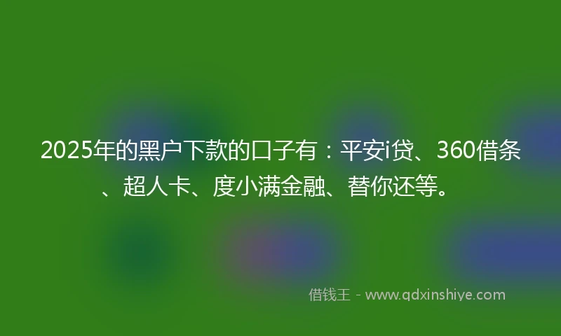 2025年的黑户下款的口子有：平安i贷、360借条、超人卡、度小满金融、替你还等。