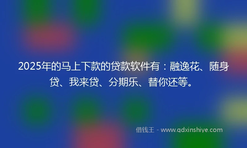 2025年的马上下款的贷款软件有：融逸花、随身贷、我来贷、分期乐、替你还等。