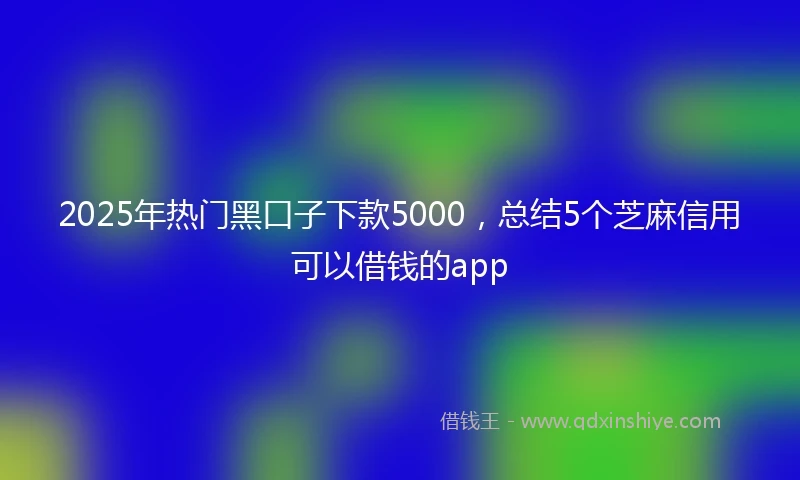 2025年热门黑口子下款5000，总结5个芝麻信用可以借钱的app