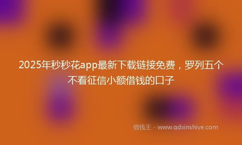 2025年秒秒花app最新下载链接免费，罗列五个不看征信小额借钱的口子