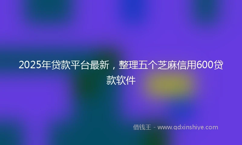 2025年贷款平台最新，整理五个芝麻信用600贷款软件