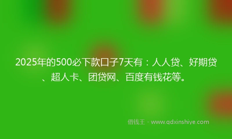 2025年的500必下款口子7天有：人人贷、好期贷、超人卡、团贷网、百度有钱花等。