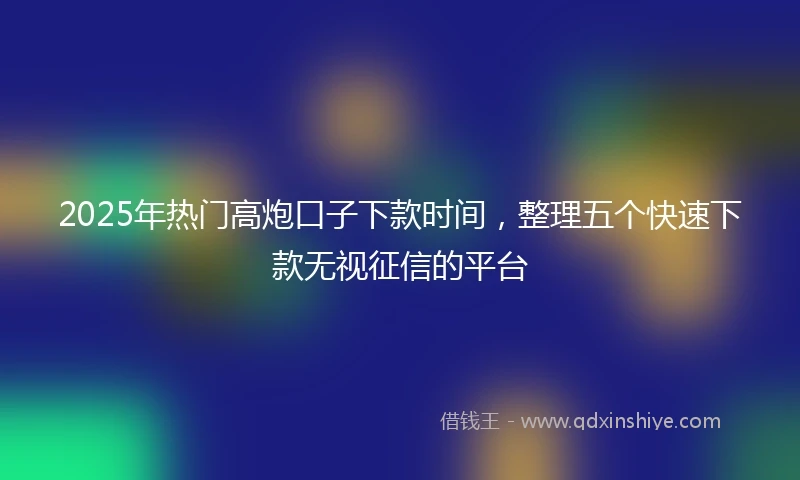 2025年热门高炮口子下款时间，整理五个快速下款无视征信的平台