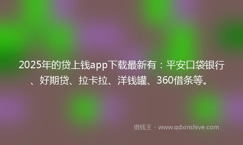 2025年的贷上钱app下载最新有：平安口袋银行、好期贷、拉卡拉、洋钱罐、360借条等。