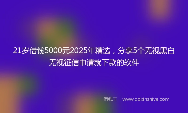 21岁借钱5000元2025年精选，分享5个无视黑白无视征信申请就下款的软件
