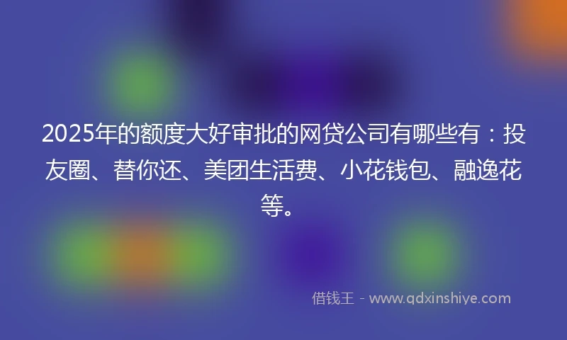 2025年的额度大好审批的网贷公司有哪些有：投友圈、替你还、美团生活费、小花钱包、融逸花等。