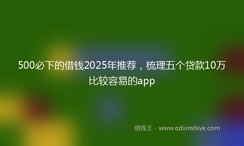 500必下的借钱2025年推荐，梳理五个贷款10万比较容易的app