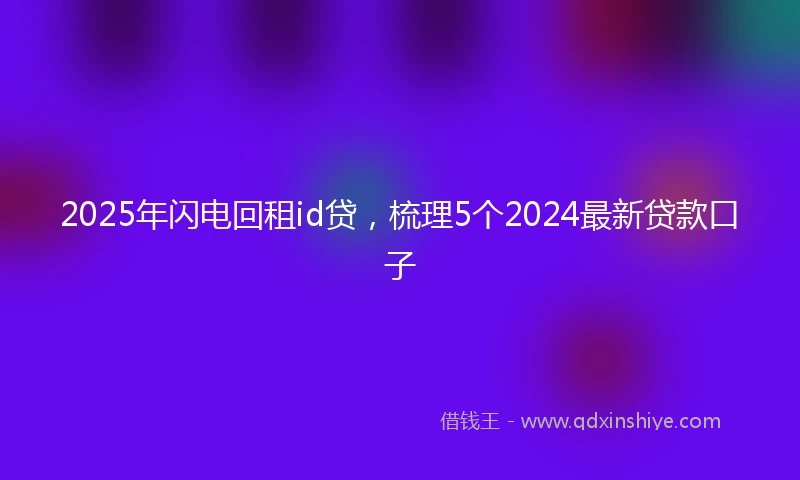 2025年闪电回租id贷，梳理5个2024最新贷款口子
