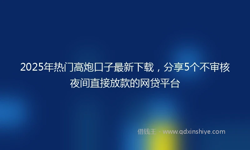 2025年热门高炮口子最新下载，分享5个不审核夜间直接放款的网贷平台