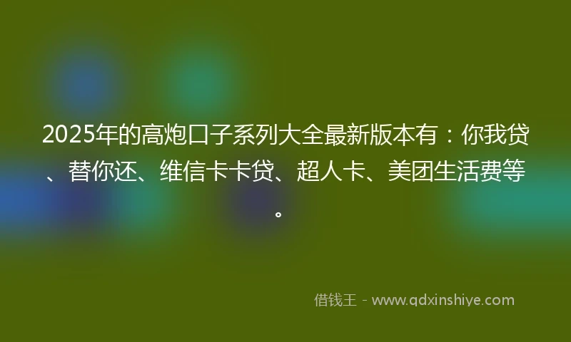 2025年的高炮口子系列大全最新版本有：你我贷、替你还、维信卡卡贷、超人卡、美团生活费等。