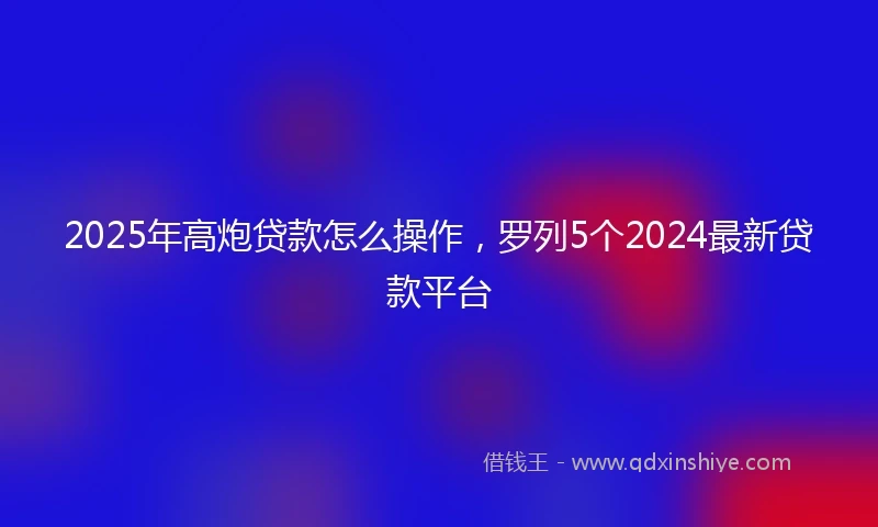 2025年高炮贷款怎么操作，罗列5个2024最新贷款平台