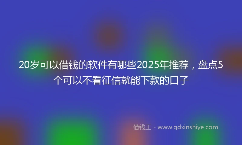 20岁可以借钱的软件有哪些2025年推荐，盘点5个可以不看征信就能下款的口子