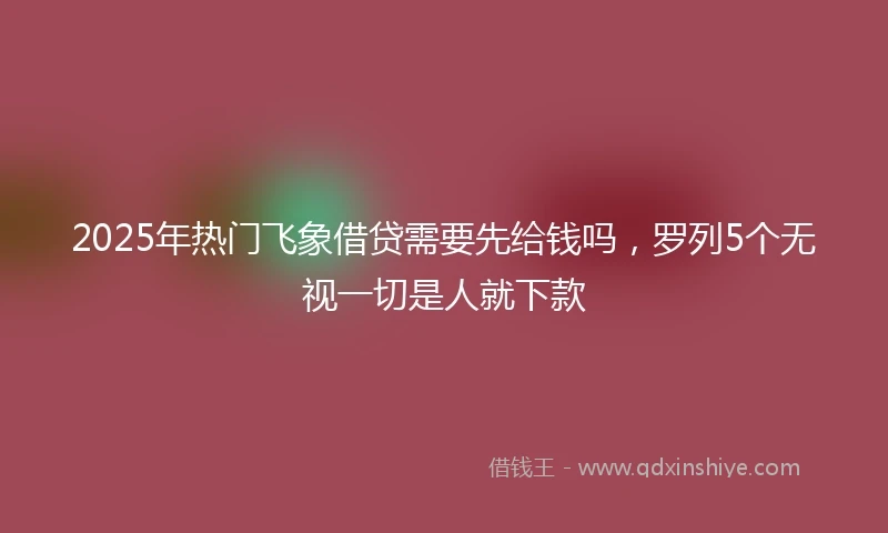 2025年热门飞象借贷需要先给钱吗，罗列5个无视一切是人就下款