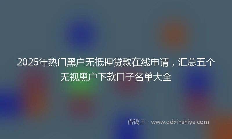 2025年热门黑户无抵押贷款在线申请，汇总五个无视黑户下款口子名单大全