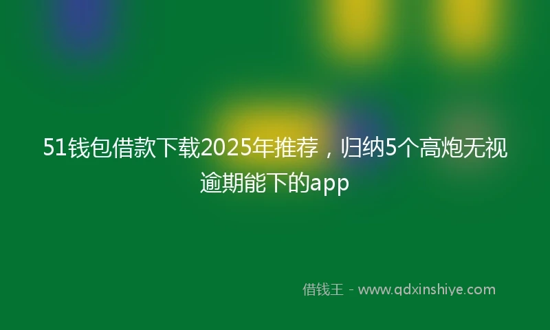 51钱包借款下载2025年推荐，归纳5个高炮无视逾期能下的app