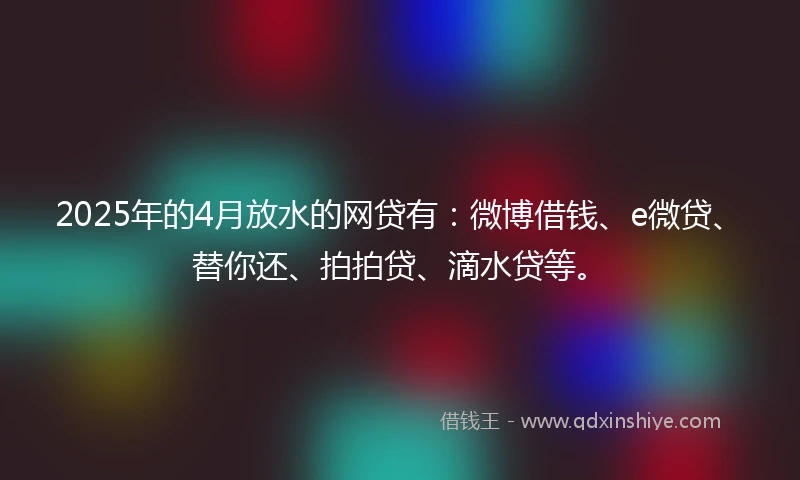 2025年的4月放水的网贷有：微博借钱、e微贷、替你还、拍拍贷、滴水贷等。